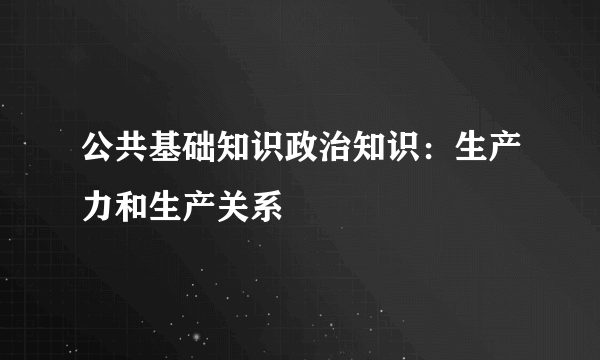 公共基础知识政治知识：生产力和生产关系