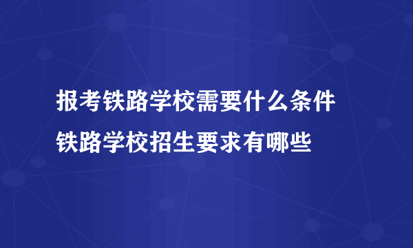 报考铁路学校需要什么条件  铁路学校招生要求有哪些 