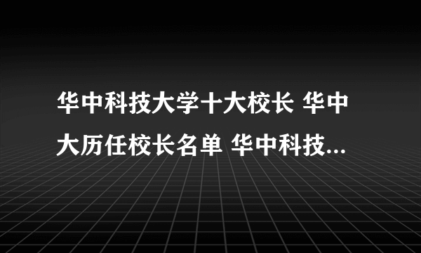 华中科技大学十大校长 华中大历任校长名单 华中科技大学第一任校长是谁