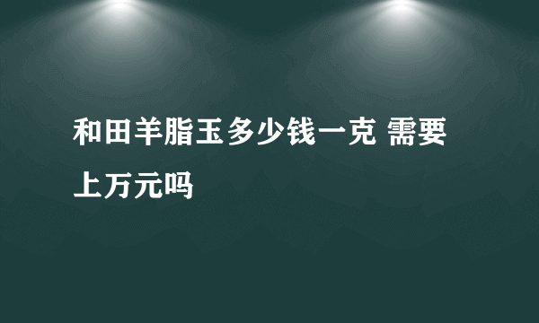 和田羊脂玉多少钱一克 需要上万元吗