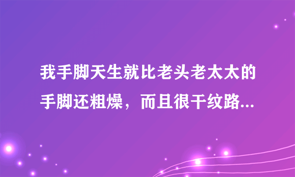 我手脚天生就比老头老太太的手脚还粗燥，而且很干纹路...