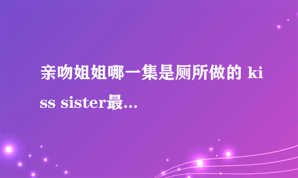 亲吻姐姐哪一集是厕所做的 kiss sister最污的一集