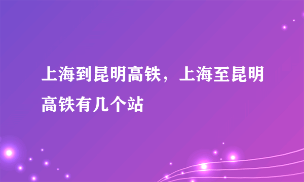 上海到昆明高铁，上海至昆明高铁有几个站