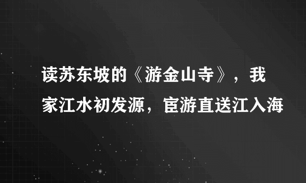 读苏东坡的《游金山寺》，我家江水初发源，宦游直送江入海