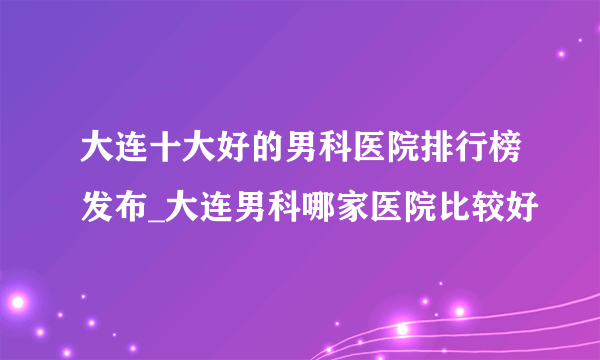 大连十大好的男科医院排行榜发布_大连男科哪家医院比较好