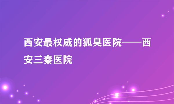 西安最权威的狐臭医院——西安三秦医院