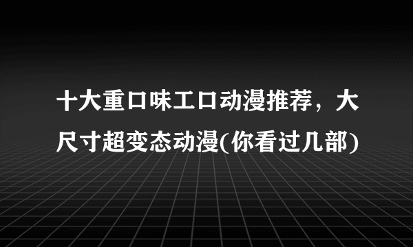 十大重口味工口动漫推荐，大尺寸超变态动漫(你看过几部)