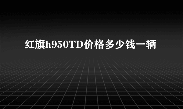 红旗h950TD价格多少钱一辆