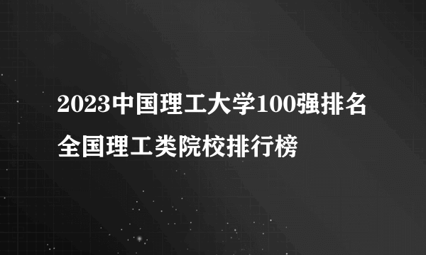 2023中国理工大学100强排名 全国理工类院校排行榜