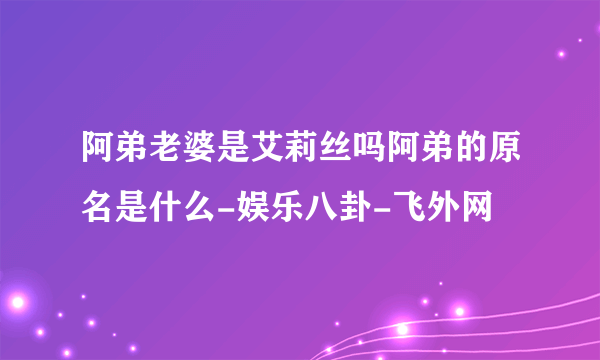 阿弟老婆是艾莉丝吗阿弟的原名是什么-娱乐八卦-飞外网