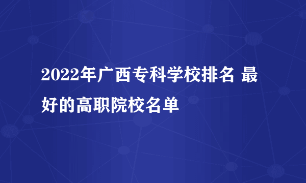 2022年广西专科学校排名 最好的高职院校名单