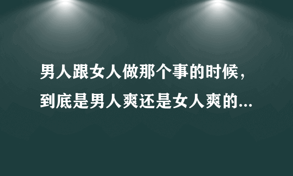 男人跟女人做那个事的时候，到底是男人爽还是女人爽的啊？拜托了各位 谢谢