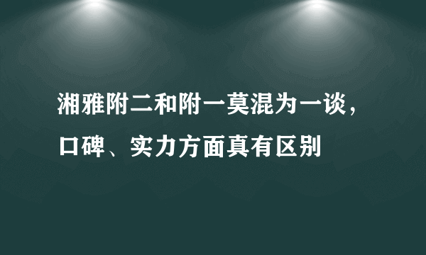 湘雅附二和附一莫混为一谈，口碑、实力方面真有区别