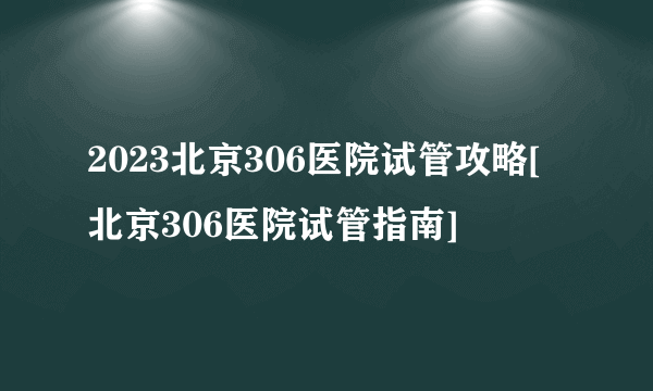 2023北京306医院试管攻略[北京306医院试管指南]