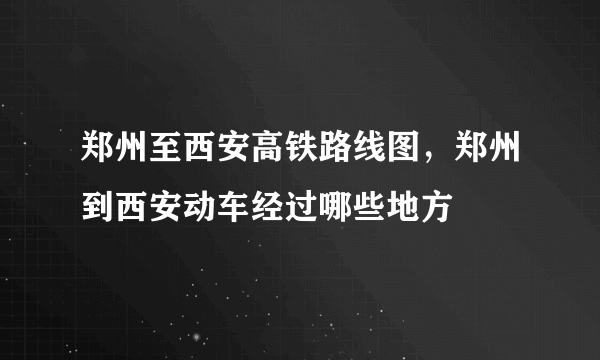 郑州至西安高铁路线图，郑州到西安动车经过哪些地方