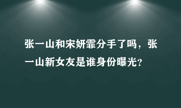 张一山和宋妍霏分手了吗，张一山新女友是谁身份曝光？