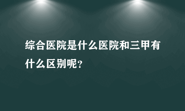 综合医院是什么医院和三甲有什么区别呢？