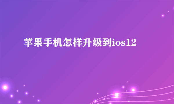 苹果手机怎样升级到ios12