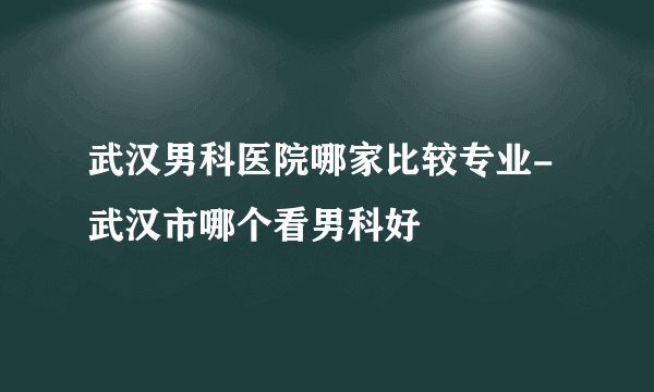 武汉男科医院哪家比较专业-武汉市哪个看男科好