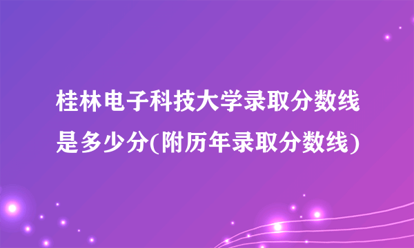 桂林电子科技大学录取分数线是多少分(附历年录取分数线)