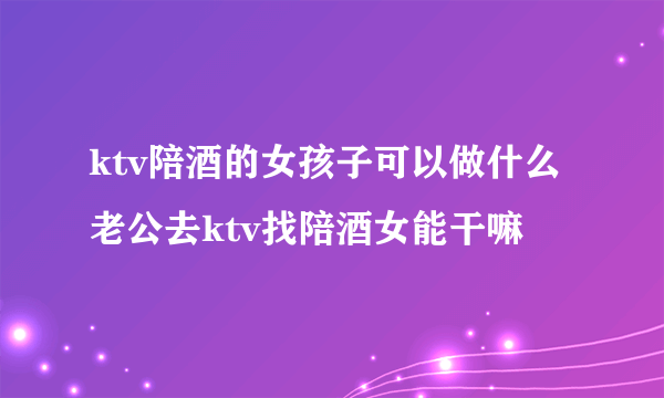 ktv陪酒的女孩子可以做什么 老公去ktv找陪酒女能干嘛