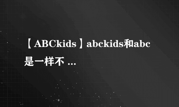 【ABCkids】abckids和abc是一样不 abckids和安踏哪个鞋好