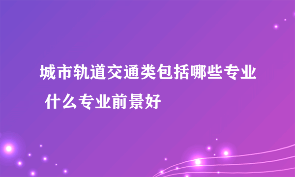 城市轨道交通类包括哪些专业 什么专业前景好