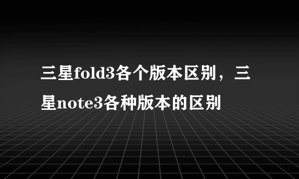 三星fold3各个版本区别，三星note3各种版本的区别