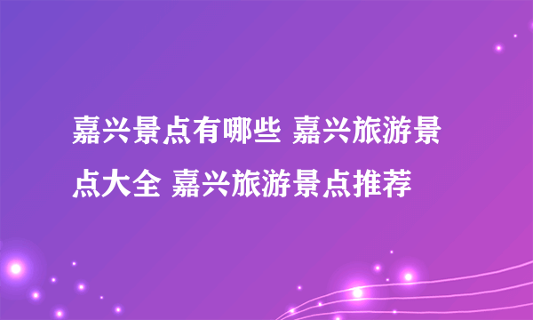 嘉兴景点有哪些 嘉兴旅游景点大全 嘉兴旅游景点推荐