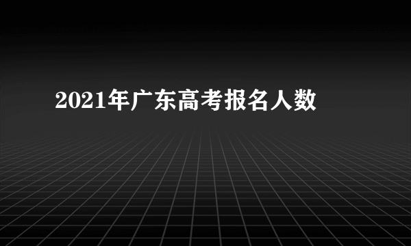 2021年广东高考报名人数