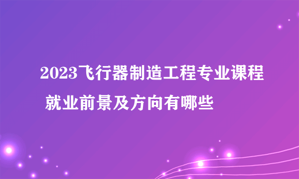 2023飞行器制造工程专业课程 就业前景及方向有哪些