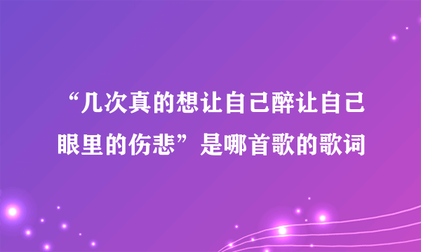 “几次真的想让自己醉让自己眼里的伤悲”是哪首歌的歌词