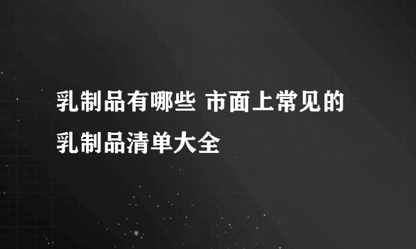 乳制品有哪些 市面上常见的乳制品清单大全