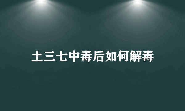 土三七中毒后如何解毒