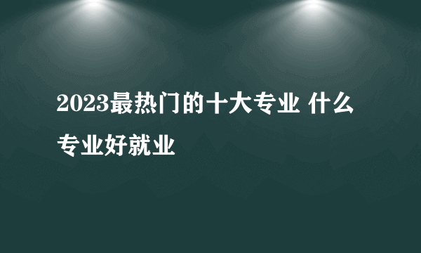 2023最热门的十大专业 什么专业好就业