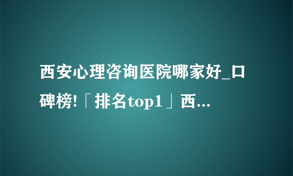 西安心理咨询医院哪家好_口碑榜!「排名top1」西安心理咨询医院怎么样