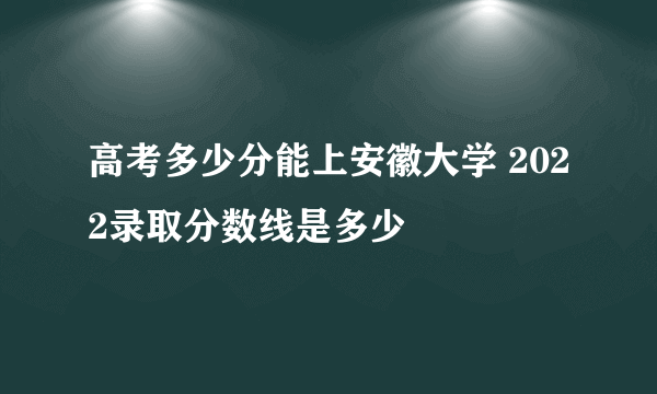 高考多少分能上安徽大学 2022录取分数线是多少