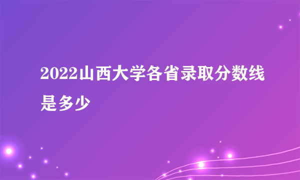 2022山西大学各省录取分数线是多少