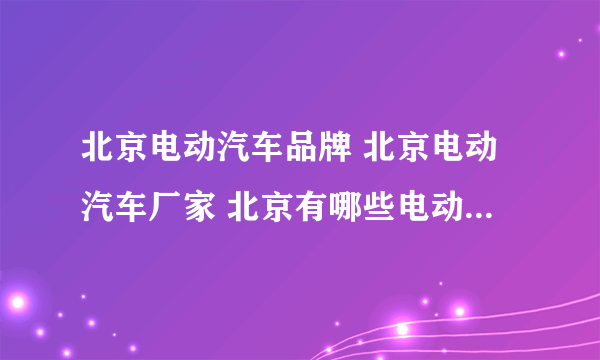 北京电动汽车品牌 北京电动汽车厂家 北京有哪些电动汽车品牌【品牌库】