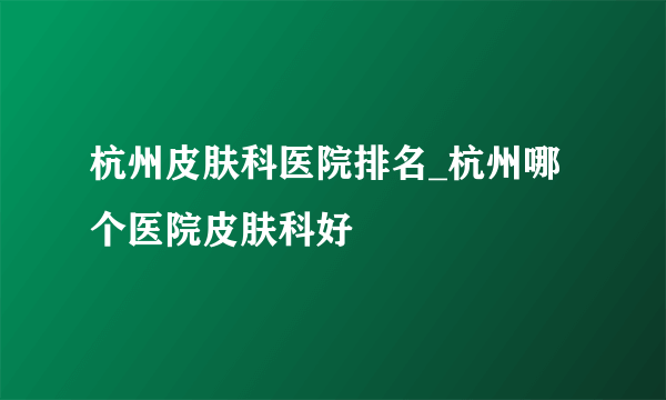 杭州皮肤科医院排名_杭州哪个医院皮肤科好