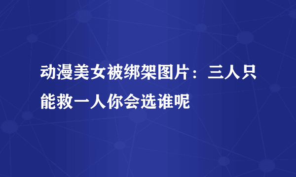 动漫美女被绑架图片：三人只能救一人你会选谁呢