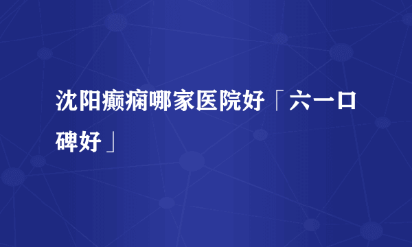 沈阳癫痫哪家医院好「六一口碑好」