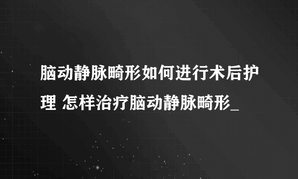 脑动静脉畸形如何进行术后护理 怎样治疗脑动静脉畸形_