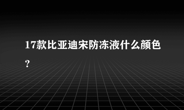 17款比亚迪宋防冻液什么颜色？