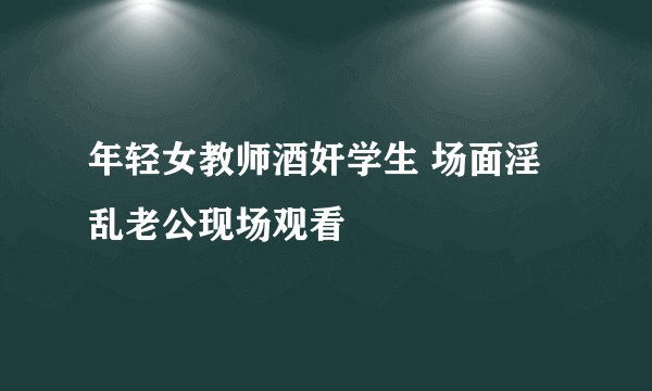 年轻女教师酒奸学生 场面淫乱老公现场观看