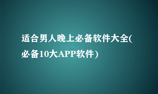 适合男人晚上必备软件大全(必备10大APP软件)