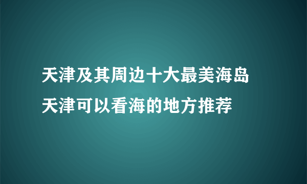 天津及其周边十大最美海岛 天津可以看海的地方推荐