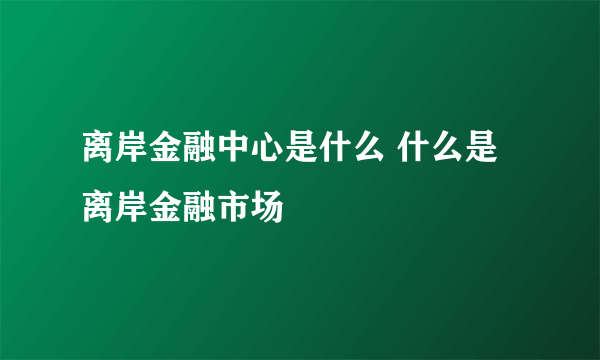 离岸金融中心是什么 什么是离岸金融市场