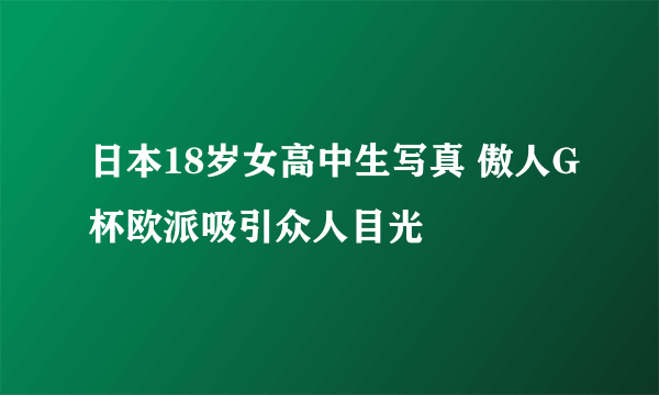 日本18岁女高中生写真 傲人G杯欧派吸引众人目光