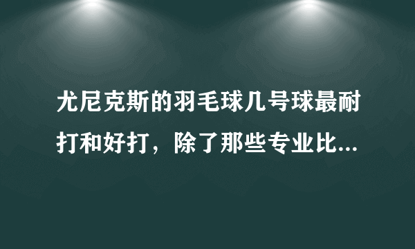 尤尼克斯的羽毛球几号球最耐打和好打，除了那些专业比赛的，业余里面几号球好打，求推荐？